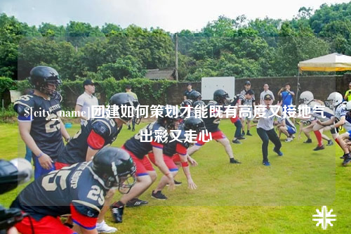 潍坊团建如何策划才能既有高度又接地气出彩又走心